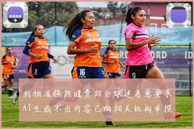利物浦强烈谴责部分球迷恶意要求AI生成不当内容已向相关机构举报