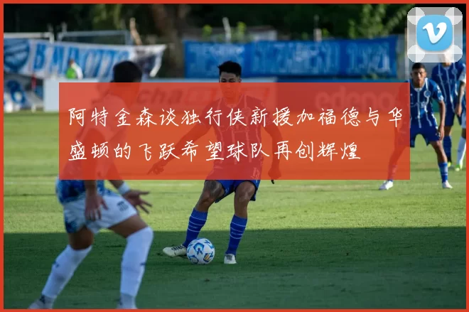 阿特金森谈独行侠新援加福德与华盛顿的飞跃希望球队再创辉煌