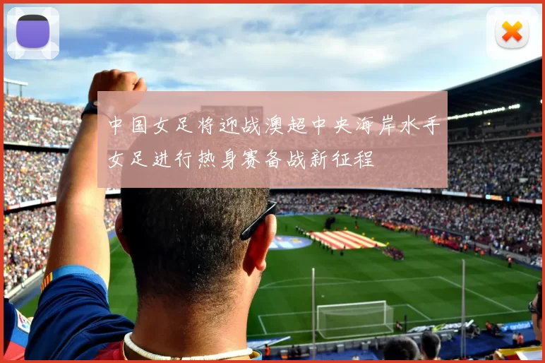 中国女足将迎战澳超中央海岸水手女足进行热身赛备战新征程