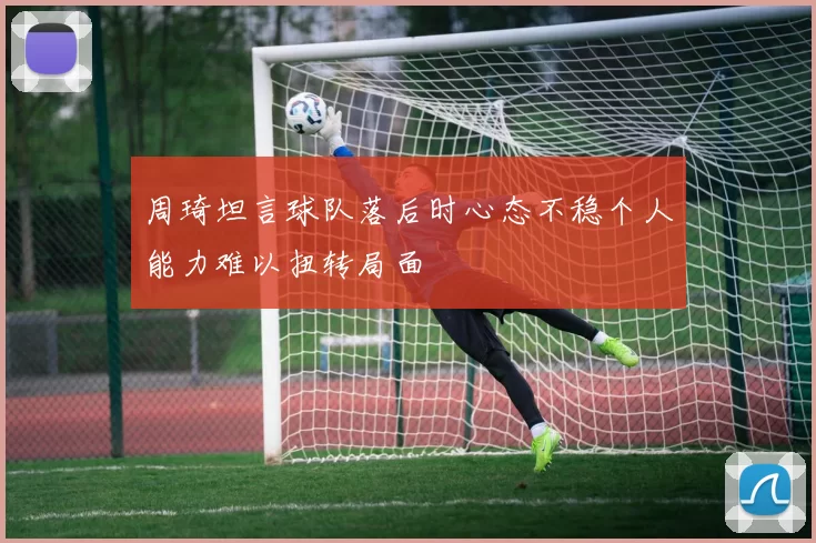 周琦坦言球队落后时心态不稳个人能力难以扭转局面