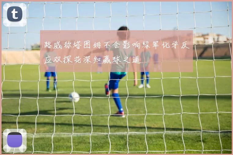 路威称塔图姆不会影响绿军化学反应双探花深知赢球之道