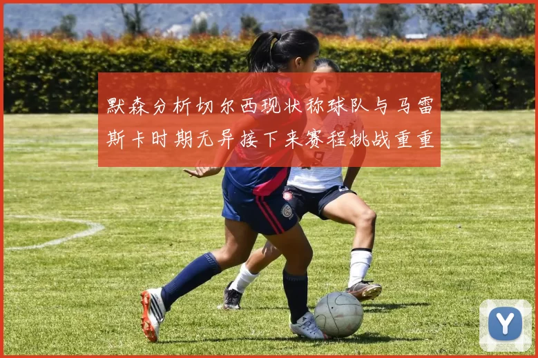 默森分析切尔西现状称球队与马雷斯卡时期无异接下来赛程挑战重重