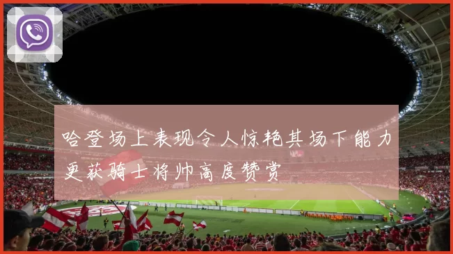 哈登场上表现令人惊艳其场下能力更获骑士将帅高度赞赏