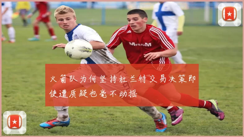 火箭队为何坚持杜兰特交易决策即使遭质疑也毫不动摇