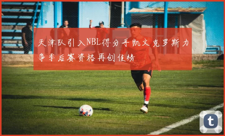天津队引入NBL得分手凯文克罗斯力争季后赛资格再创佳绩