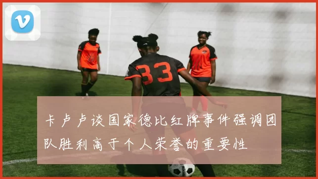 卡卢卢谈国家德比红牌事件强调团队胜利高于个人荣誉的重要性