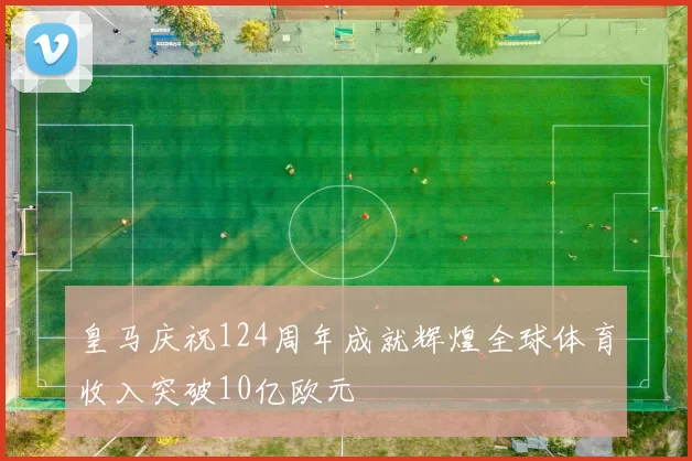 皇马庆祝124周年成就辉煌全球体育收入突破10亿欧元
