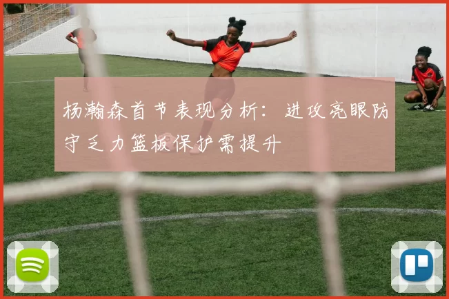 杨瀚森首节表现分析：进攻亮眼防守乏力篮板保护需提升