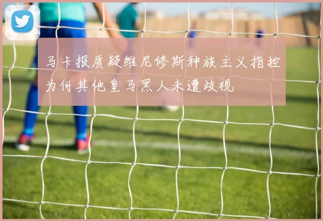马卡报质疑维尼修斯种族主义指控为何其他皇马黑人未遭歧视